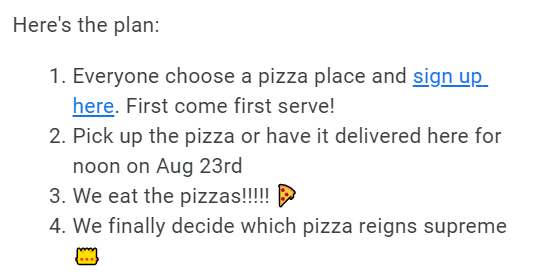 The Pizza Event's agenda: 1. Everyone choose a pizza place and sign up here. First come first serve! 2. Pick up the pizza or have it delivered here for noon on August 23rd. 3. We eat the pizzas! 4. We finally decide which pizza reigns supreme
