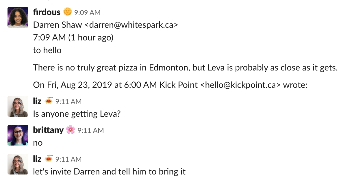 A slack conversation between Firdous (who says, quoting an email from Darren Shaw: There is no truly great pizza in Edmonton, but Leva is probably as close as it gets), Liz (who replies: Is anyone getting Leva?), and Brittany (who says: no), and Liz again (who adds: Let's invite Darren and tell him to bring it)
